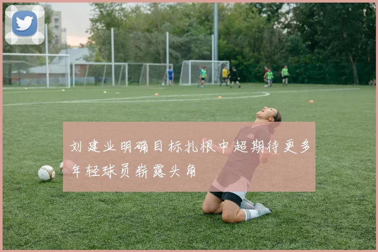 刘建业明确目标扎根中超期待更多年轻球员崭露头角