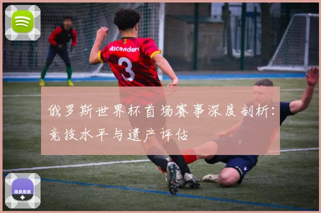 俄罗斯世界杯首场赛事深度剖析：竞技水平与遗产评估