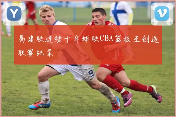 易建联连续十年蝉联CBA篮板王创造联赛纪录