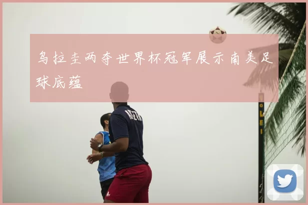 乌拉圭两夺世界杯冠军展示南美足球底蕴