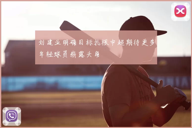 刘建业明确目标扎根中超期待更多年轻球员崭露头角