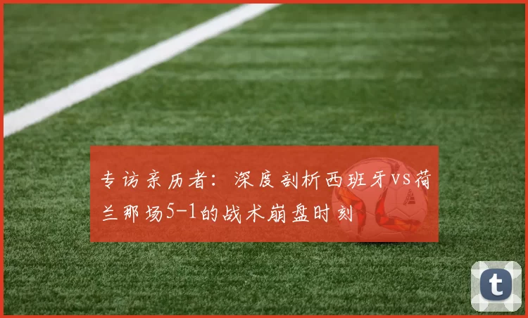 专访亲历者:深度剖析西班牙vs荷兰那场5-1的战术崩盘时刻
