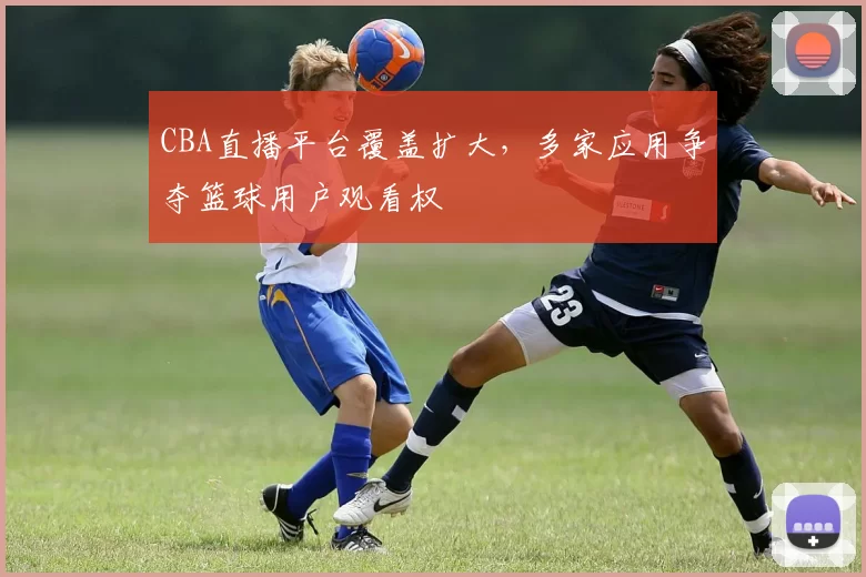 CBA直播平台覆盖扩大，多家应用争夺篮球用户观看权
