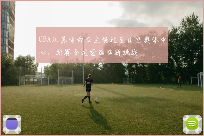 CBA江苏肯帝亚主场迁至南京奥体中心,新赛季运营面临新挑战