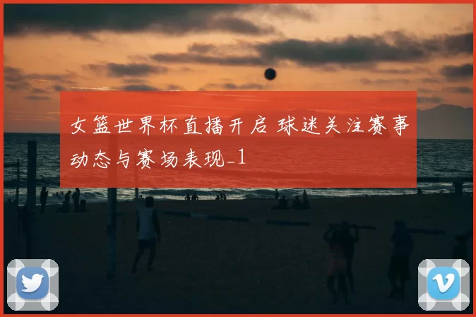 女篮世界杯直播开启 球迷关注赛事动态与赛场表现_1