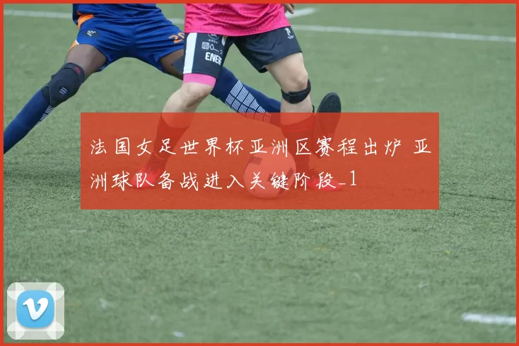 法国女足世界杯亚洲区赛程出炉 亚洲球队备战进入关键阶段_1