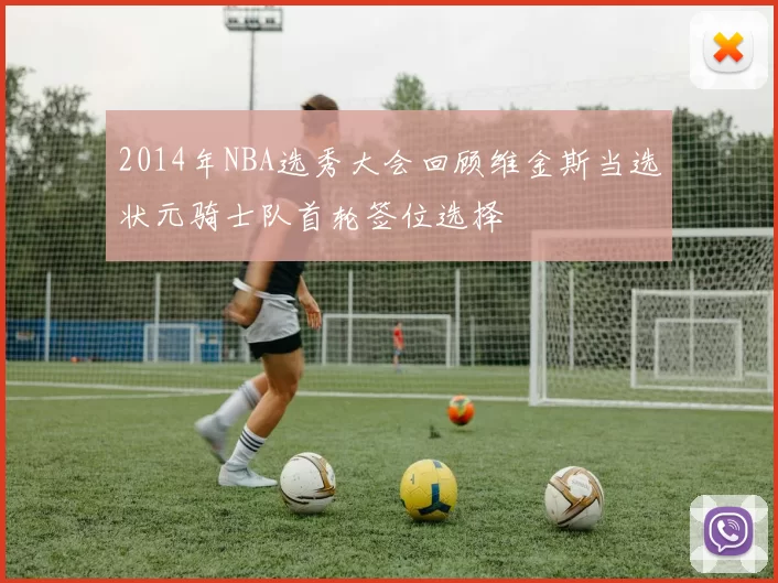2014年NBA选秀大会回顾维金斯当选状元骑士队首轮签位选择