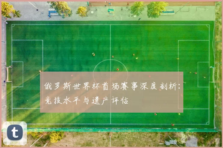 俄罗斯世界杯首场赛事深度剖析：竞技水平与遗产评估