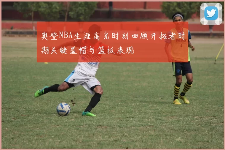 奥登NBA生涯高光时刻回顾开拓者时期关键盖帽与篮板表现
