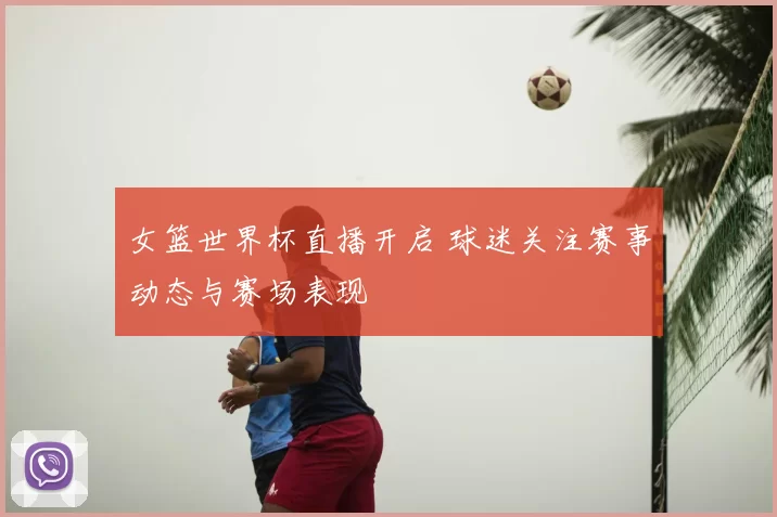 女篮世界杯直播开启 球迷关注赛事动态与赛场表现