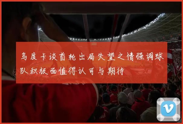 乌度卡谈首轮出局失望之情强调球队积极面值得认可与期待