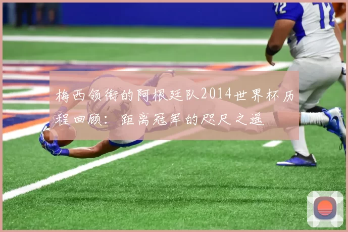 梅西领衔的阿根廷队2014世界杯历程回顾：距离冠军的咫尺之遥