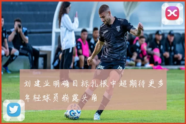 刘建业明确目标扎根中超期待更多年轻球员崭露头角