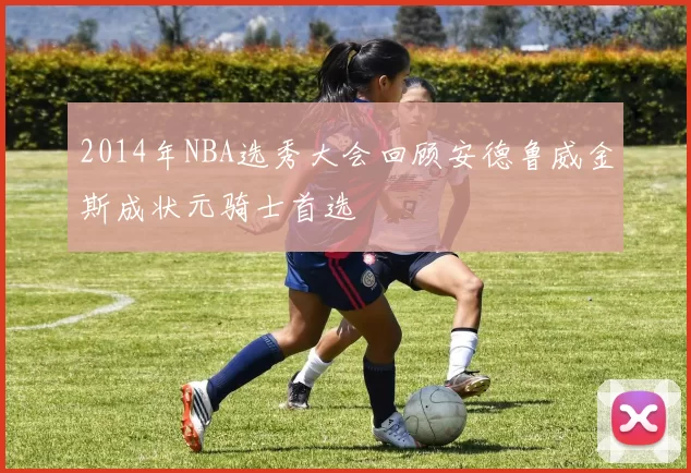 2014年NBA选秀大会回顾安德鲁威金斯成状元骑士首选