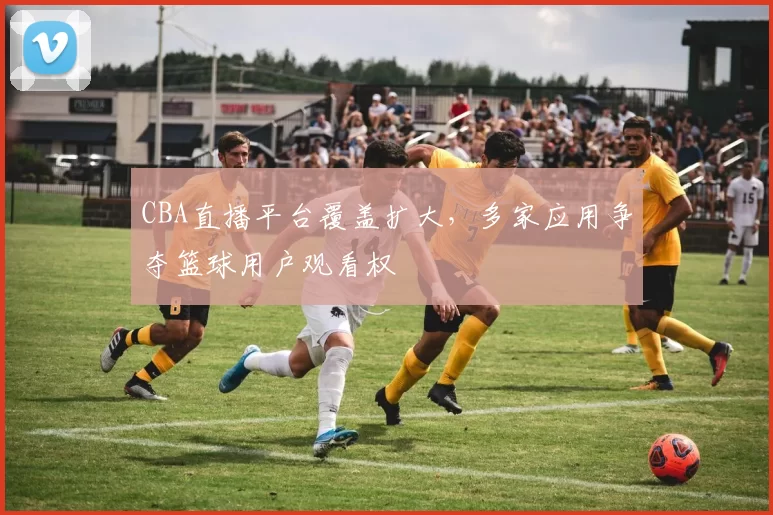 CBA直播平台覆盖扩大，多家应用争夺篮球用户观看权