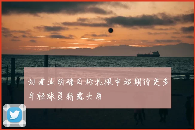 刘建业明确目标扎根中超期待更多年轻球员崭露头角