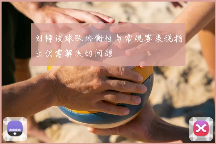 刘铮谈球队均衡性与常规赛表现指出仍需解决的问题