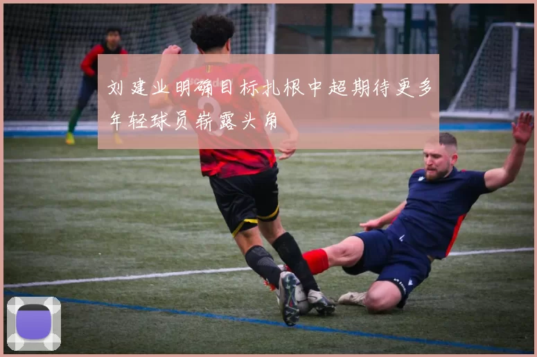 刘建业明确目标扎根中超期待更多年轻球员崭露头角