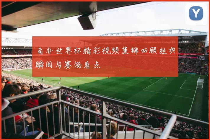 南非世界杯精彩视频集锦回顾经典瞬间与赛场看点