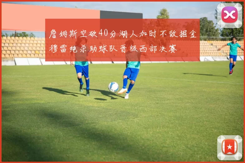 詹姆斯空砍40分湖人加时不敌掘金穆雷绝杀助球队晋级西部决赛