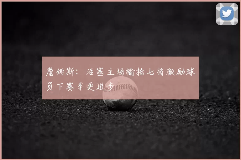 詹姆斯：活塞主场输抢七将激励球员下赛季更进步