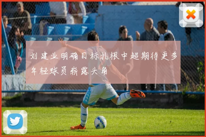 刘建业明确目标扎根中超期待更多年轻球员崭露头角