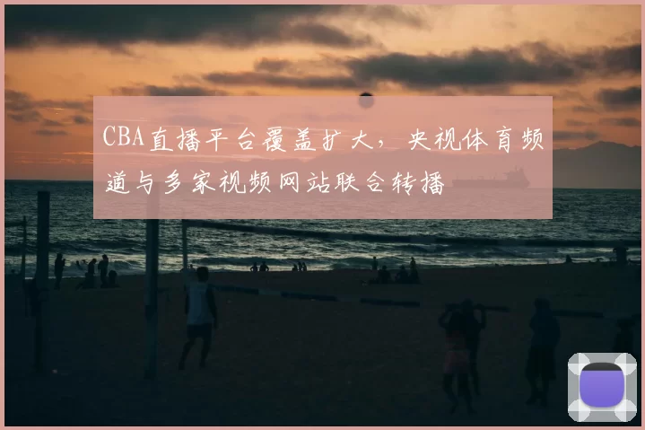 CBA直播平台覆盖扩大，央视体育频道与多家视频网站联合转播