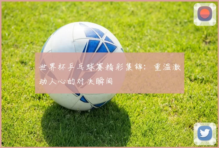 世界杯乒乓球赛精彩集锦：重温激动人心的对决瞬间