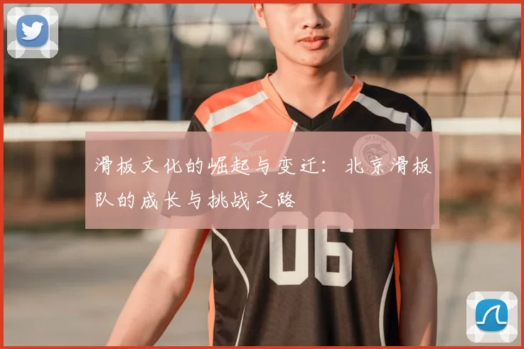 滑板文化的崛起与变迁：北京滑板队的成长与挑战之路