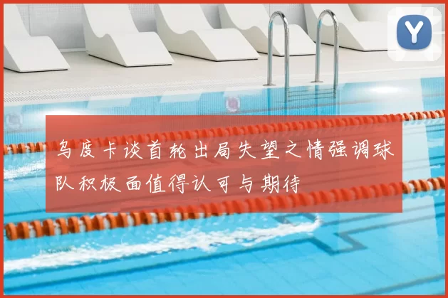 乌度卡谈首轮出局失望之情强调球队积极面值得认可与期待