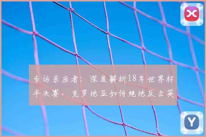 专访亲历者:深度解析18年世界杯半决赛,克罗地亚如何绝地反击英格兰