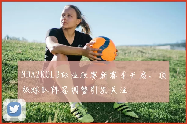 NBA2KOL3职业联赛新赛季开启，顶级球队阵容调整引发关注