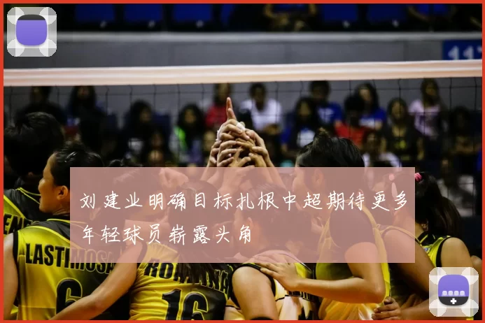 刘建业明确目标扎根中超期待更多年轻球员崭露头角