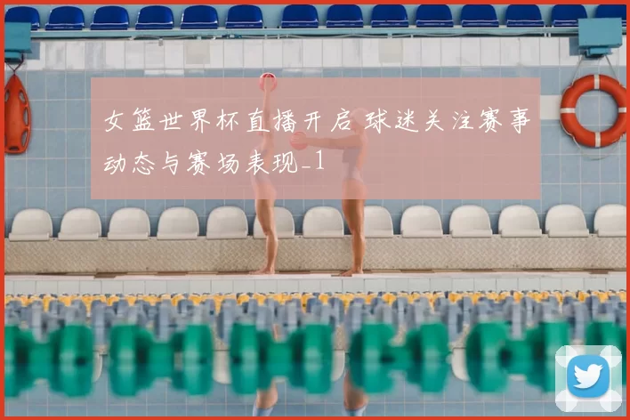 女篮世界杯直播开启 球迷关注赛事动态与赛场表现_1