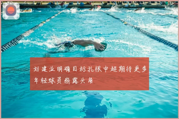 刘建业明确目标扎根中超期待更多年轻球员崭露头角