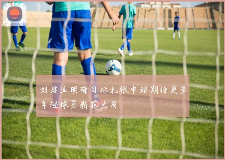 刘建业明确目标扎根中超期待更多年轻球员崭露头角