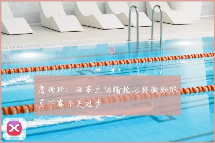 詹姆斯：活塞主场输抢七将激励球员下赛季更进步