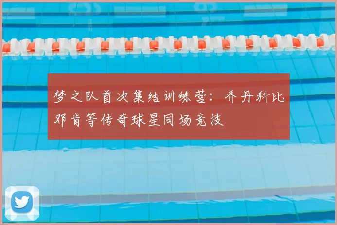 梦之队首次集结训练营：乔丹科比邓肯等传奇球星同场竞技