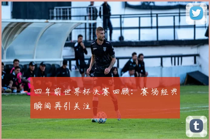 四年前世界杯决赛回顾：赛场经典瞬间再引关注