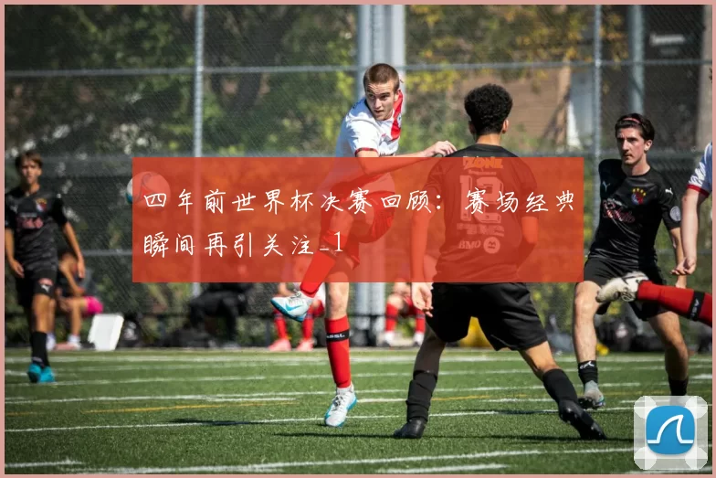 四年前世界杯决赛回顾：赛场经典瞬间再引关注_1