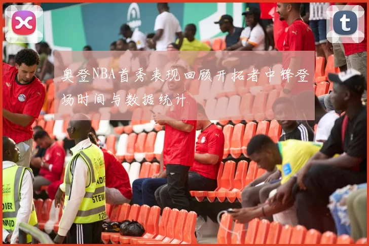 奥登NBA首秀表现回顾开拓者中锋登场时间与数据统计