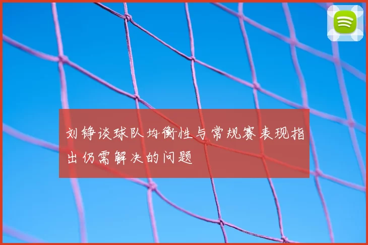 刘铮谈球队均衡性与常规赛表现指出仍需解决的问题