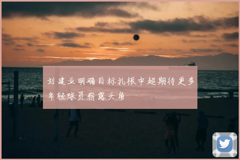 刘建业明确目标扎根中超期待更多年轻球员崭露头角