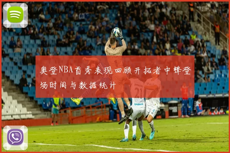 奥登NBA首秀表现回顾开拓者中锋登场时间与数据统计
