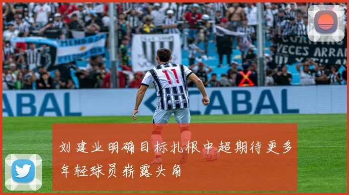 刘建业明确目标扎根中超期待更多年轻球员崭露头角