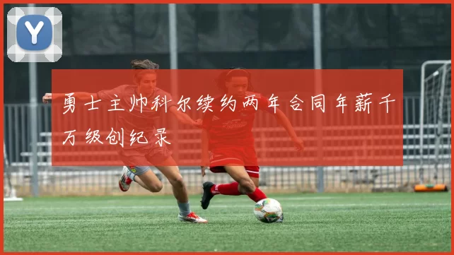 勇士主帅科尔续约两年合同年薪千万级创纪录