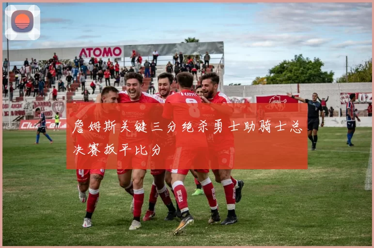 詹姆斯关键三分绝杀勇士助骑士总决赛扳平比分