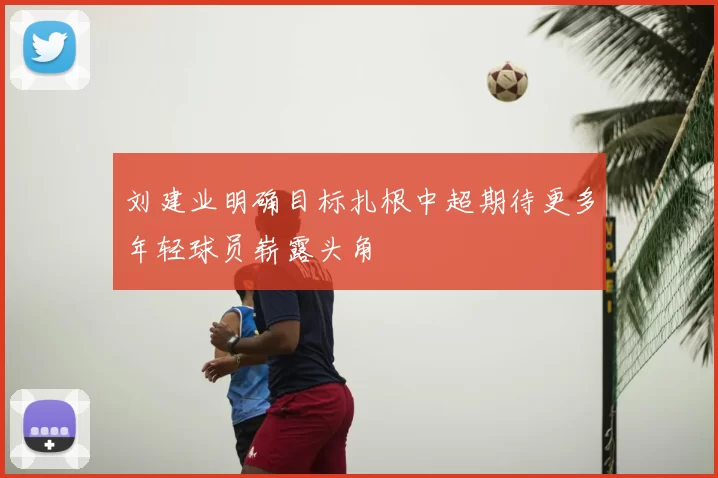 刘建业明确目标扎根中超期待更多年轻球员崭露头角