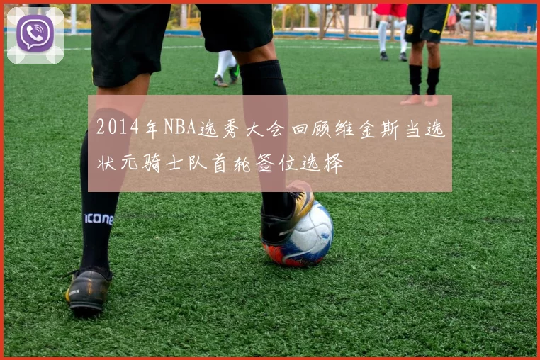 2014年NBA选秀大会回顾维金斯当选状元骑士队首轮签位选择