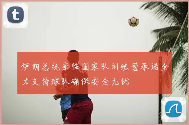 伊朗总统亲临国家队训练营承诺全力支持球队确保安全无忧